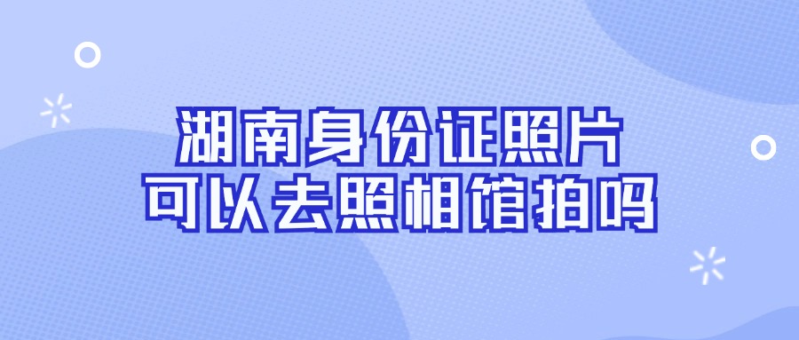 湖南身份证照片可以去照相馆拍吗？