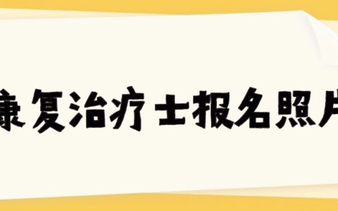 康复治疗士报名照片要求，照片制作、审核、上传超详细指南！
