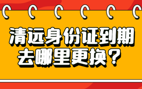 清远身份证到期去哪里更换？——超全步骤保你一点坑都不踩